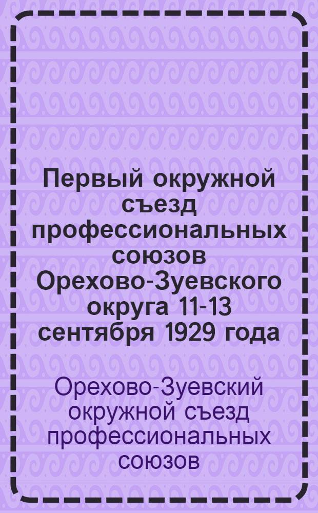 Первый окружной съезд профессиональных союзов Орехово-Зуевского округа 11-13 сентября 1929 года (стенографический отчет) и важнейшие решения пленума и Президиума Окрпрофсовета и Окружного съезда ударных бригад в ноябре и декабре 1929 г. и январе 1930 г.