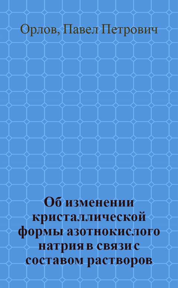 Об изменении кристаллической формы азотнокислого натрия в связи с составом растворов, из которых он выделяется. П.П. Орлова