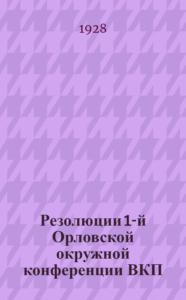 Резолюции 1-й Орловской окружной конференции ВКП(б). 20-23 июля 1928 г. и Резолюции Совещания секретарей райкомов ВКП(б) 23-24 июля 1928 г.