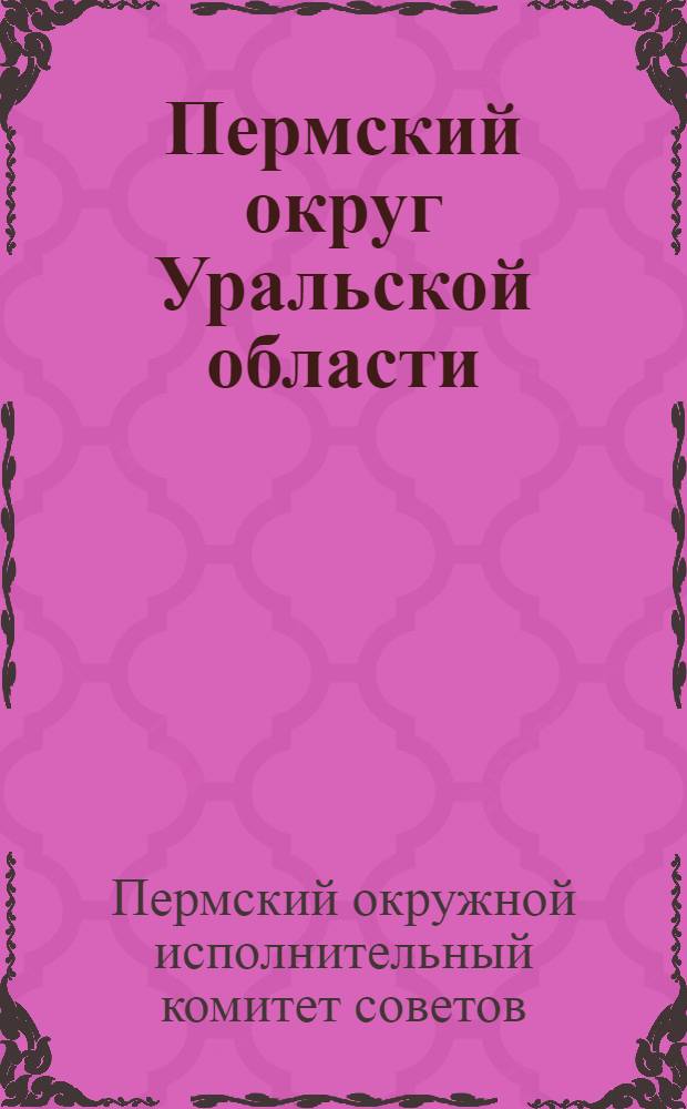 Пермский округ Уральской области: Отчет Окружного исполнительного комитета II созыва и обзор округа; III окружному съезду советов рабочих крестьян и крестьянских депутатов