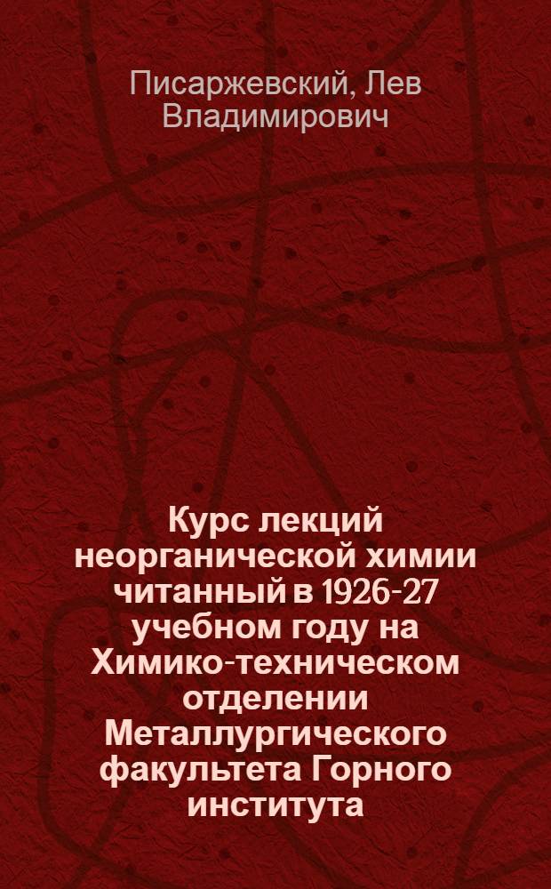Курс лекций неорганической химии читанный в 1926-27 учебном году на Химико-техническом отделении Металлургического факультета Горного института