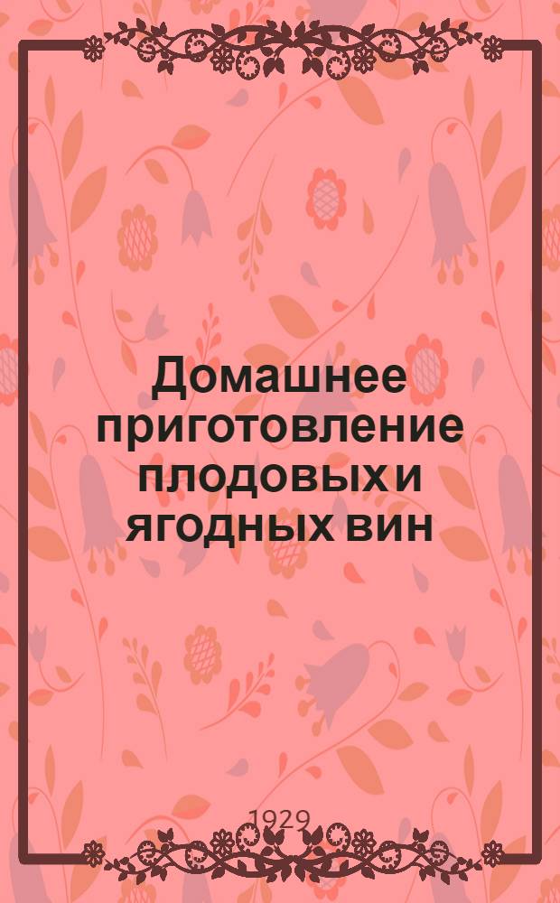 Домашнее приготовление плодовых и ягодных вин : С добавлением сведений и указаний, необходимых для организации и ведения кустарного и крупного производства : С 72 рис. в тексте