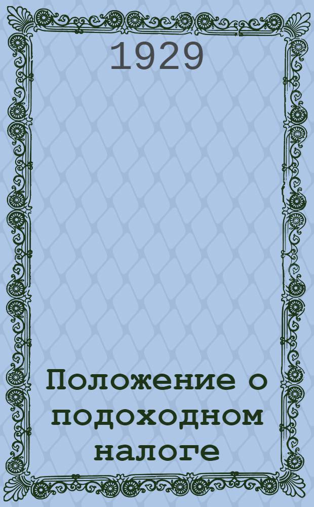 Положение о подоходном налоге : С изм., последовавшими по 1929 г. и пояснениями приложением налоговых ставок, правил о взыскании налогов, важнейших сенатских решений по подоходному налогу и образцов подаваемых заявлений