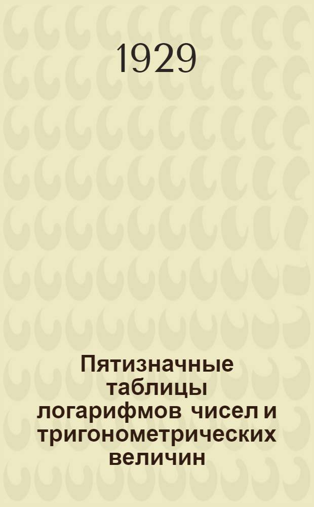 Пятизначные таблицы логарифмов чисел и тригонометрических величин : С прибавлением логарифмов Гаусса, квадратов чисел, квадратных и кубических корней из чисел и некоторых других таблиц