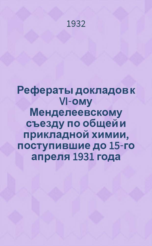 Рефераты докладов к VI-ому Менделеевскому съезду по общей и прикладной химии, поступившие до 15-го апреля 1931 года ... Ч. 1