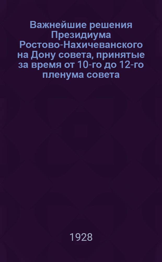 Важнейшие решения Президиума Ростово-Нахичеванского на Дону совета, принятые за время от 10-го до 12-го пленума совета