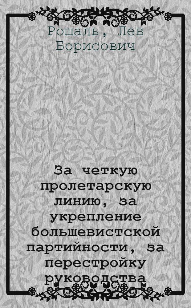 За четкую пролетарскую линию, за укрепление большевистской партийности, за перестройку руководства : Доклад т. Рошаля на 4-й окружн. партийной конференции