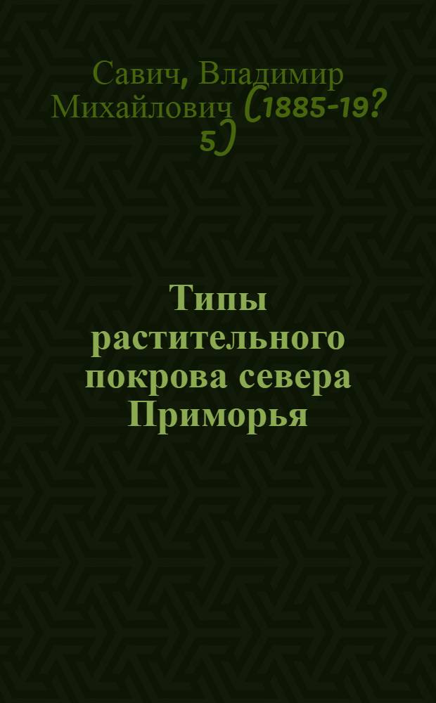 Типы растительного покрова севера Приморья : Составлено на основании наблюдений автора в 1924 и 1927 гг. на севере хребта Сихотэ-Алинь и пополнено данными экспедиций ДВ переселенческого упр-ния