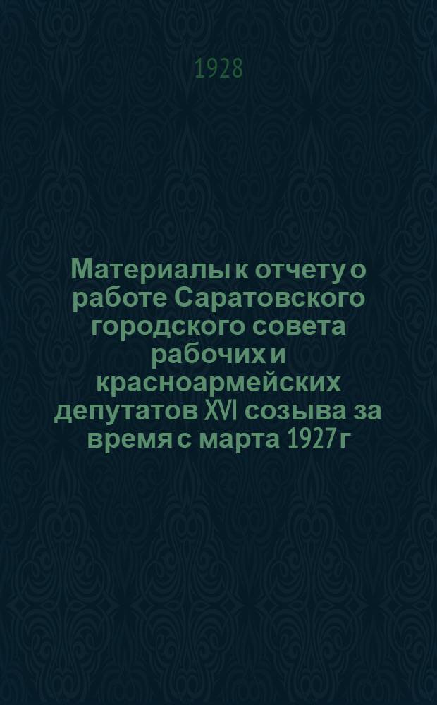 Материалы к отчету о работе Саратовского городского совета рабочих и красноармейских депутатов XVI созыва за время с марта 1927 г. по сентябрь 1928 г.