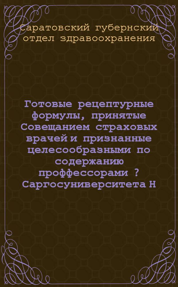 Готовые рецептурные формулы, принятые Совещанием страховых врачей и признанные целесообразными по содержанию проффессорами [?] Саргосуниверситета Н.С. Троицким, В.К. Шмелевым и С.И. Зелькиным, для целей обслуживания широких масс населения лекарственной помощью ...