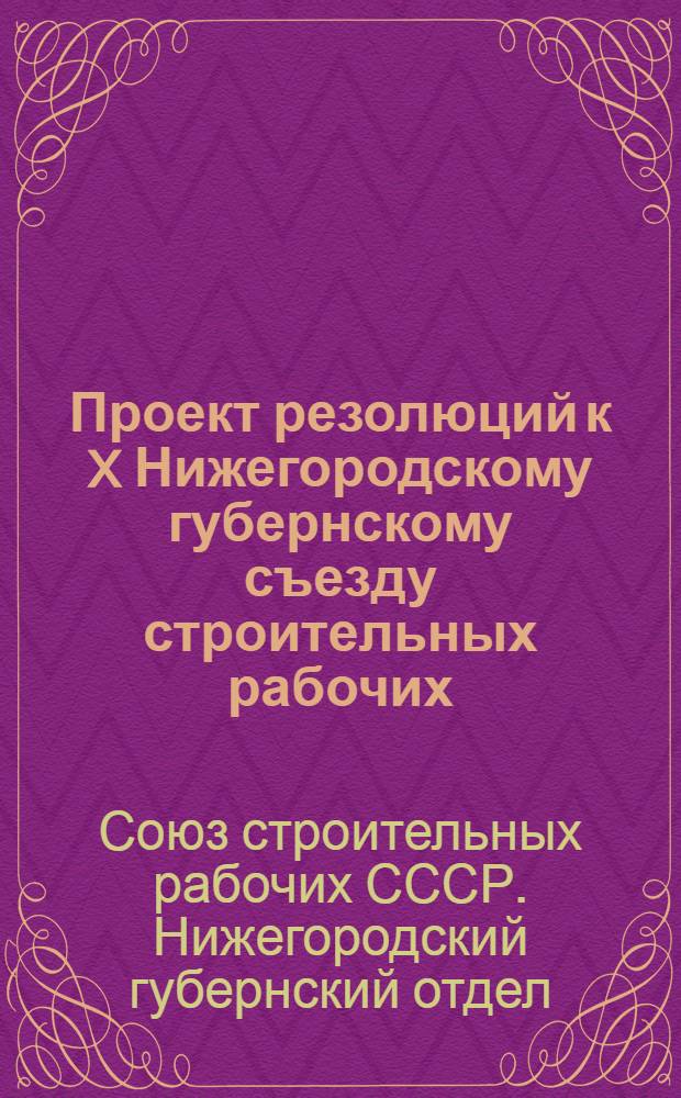 Проект резолюций к X Нижегородскому губернскому съезду строительных рабочих : (Приняты за основу президиумом Губотдела Союза)