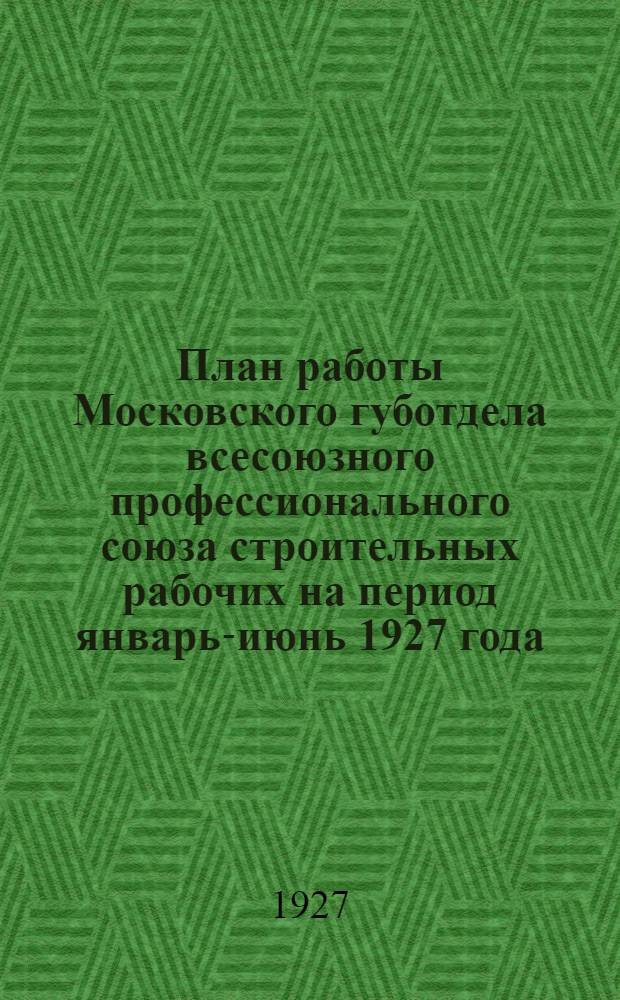 План работы Московского губотдела всесоюзного профессионального союза строительных рабочих на период январь-июнь 1927 года