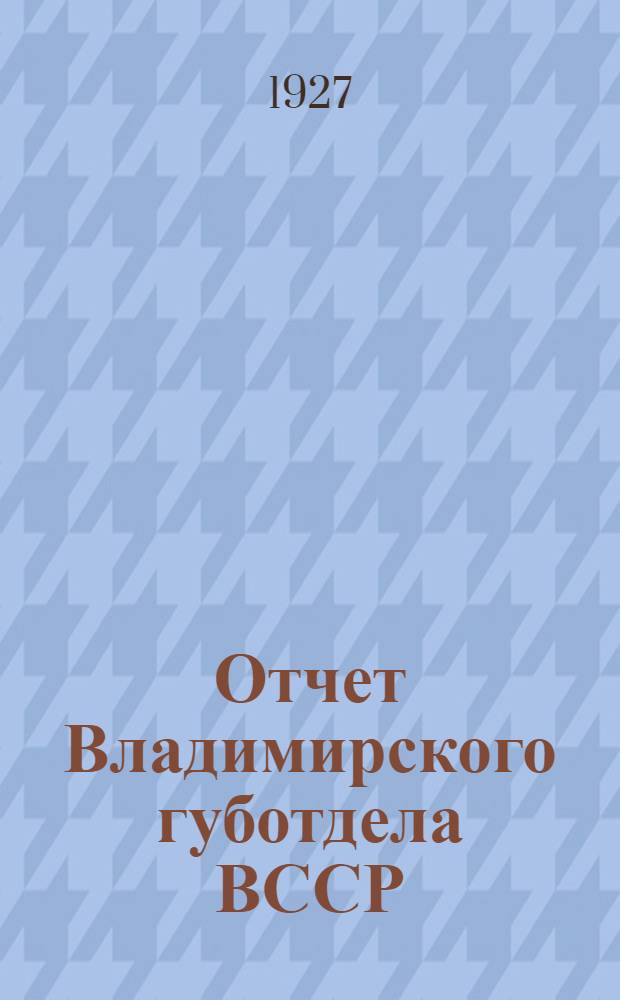 Отчет Владимирского губотдела ВССР : К 10-му очередному губерн. съезду Союза строительных рабочих : О состоянии организации и работе Губотдела за период с 9-го губ. съезда (сентябрь 1926 года) по сентябрь месяц 1927 года