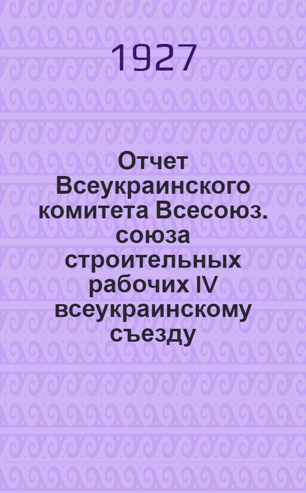 Отчет Всеукраинского комитета [Всесоюз. союза строительных рабочих] IV всеукраинскому съезду
