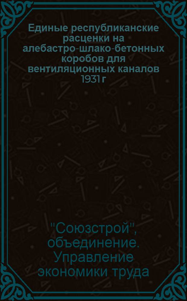 Единые республиканские расценки на алебастро-шлако-бетонных коробов для вентиляционных каналов 1931 г. ...
