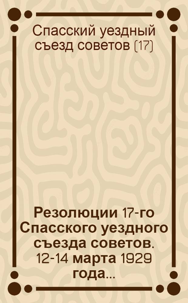 Резолюции 17-го Спасского уездного съезда советов. 12-14 марта 1929 года ...