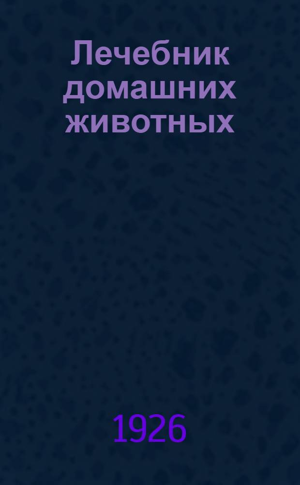 Лечебник домашних животных : С краткими сведениями о строении и отправлениях тела, об уходе и родовспоможении и определении возраста по зубам