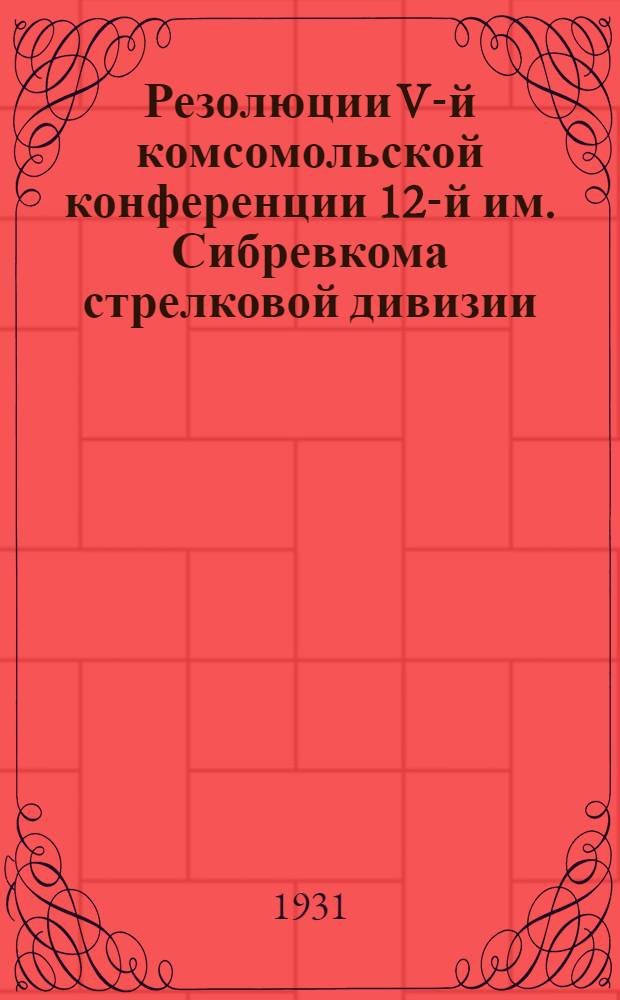 Резолюции V-й комсомольской конференции 12-й им. Сибревкома стрелковой дивизии : (Февраль 1931 года)