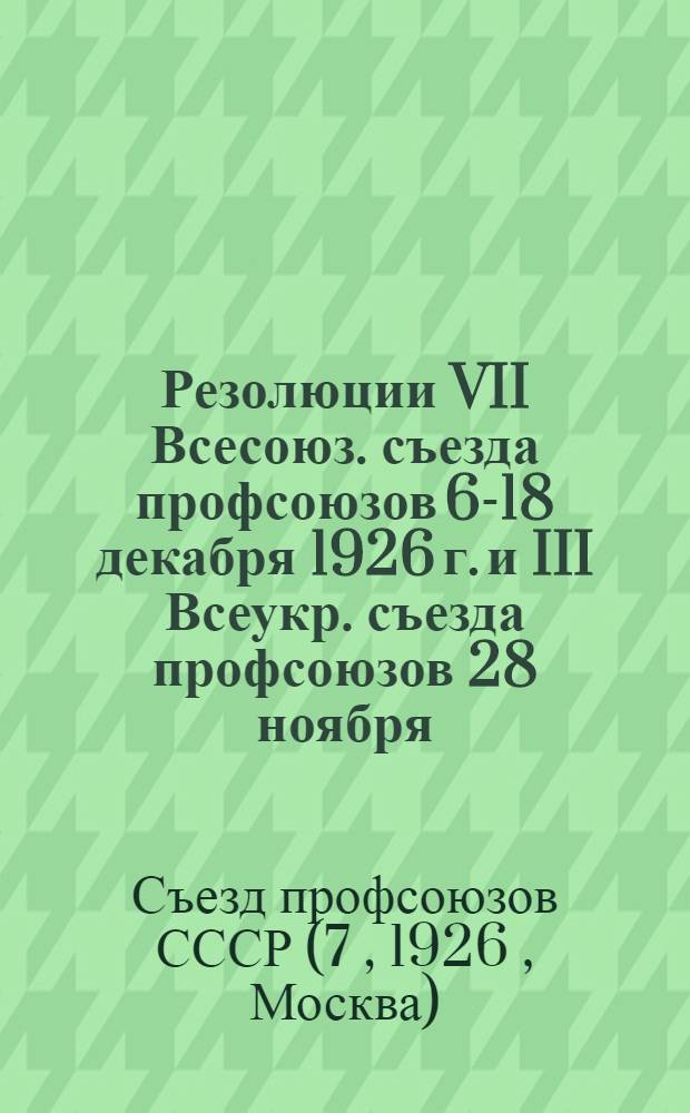 Резолюции VII Всесоюз. съезда профсоюзов 6-18 декабря 1926 г. [и] III Всеукр. съезда профсоюзов 28 ноября - 4 декабря 1926 г.