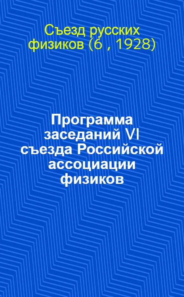 Программа заседаний VI съезда Российской ассоциации физиков : Москва. Казань. Нижний-Новгород. Саратов : 5-15 августа 1928 года