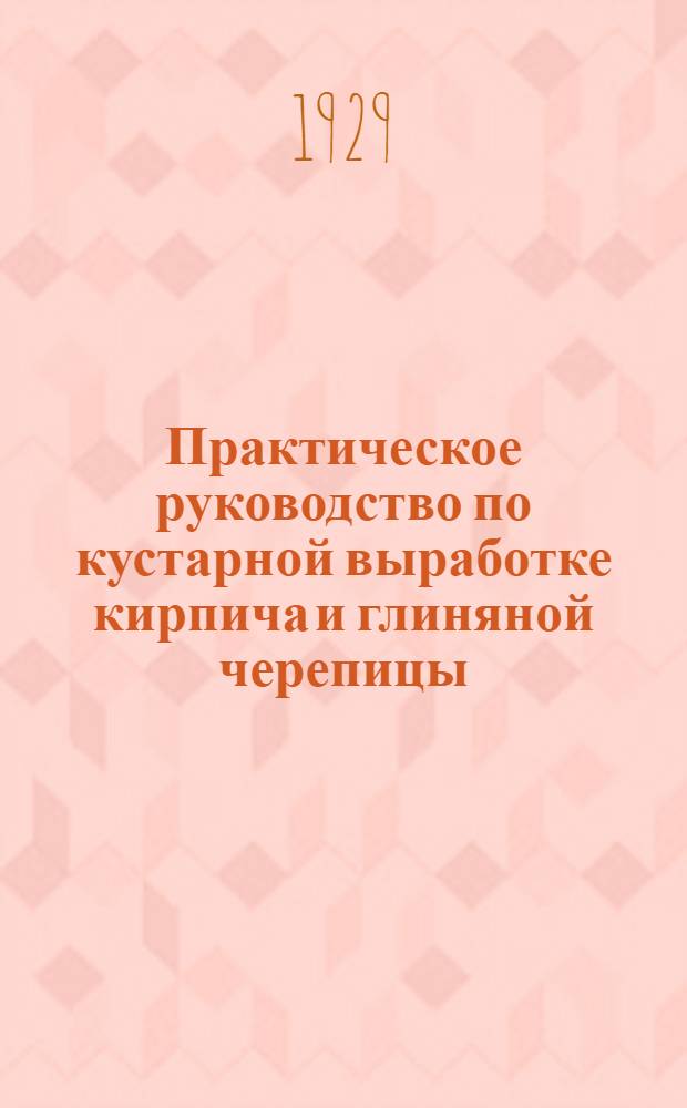 Практическое руководство по кустарной выработке кирпича и глиняной черепицы : С рис. и проектами типовой печи, с постоянными стенками, голландской сводчатой печи и сушильного сарая-приамка