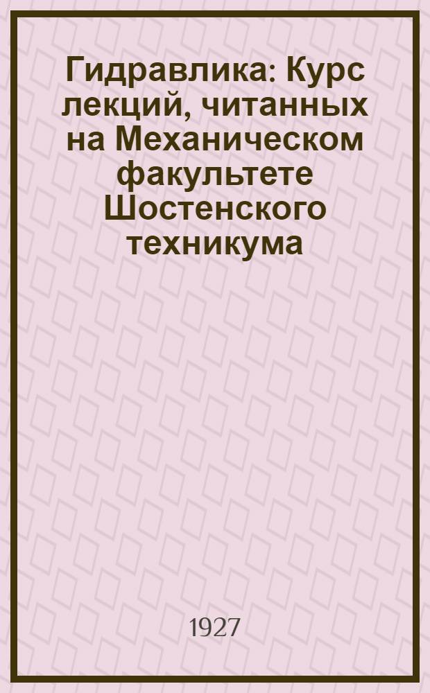 Гидравлика : Курс лекций, читанных на Механическом факультете Шостенского техникума