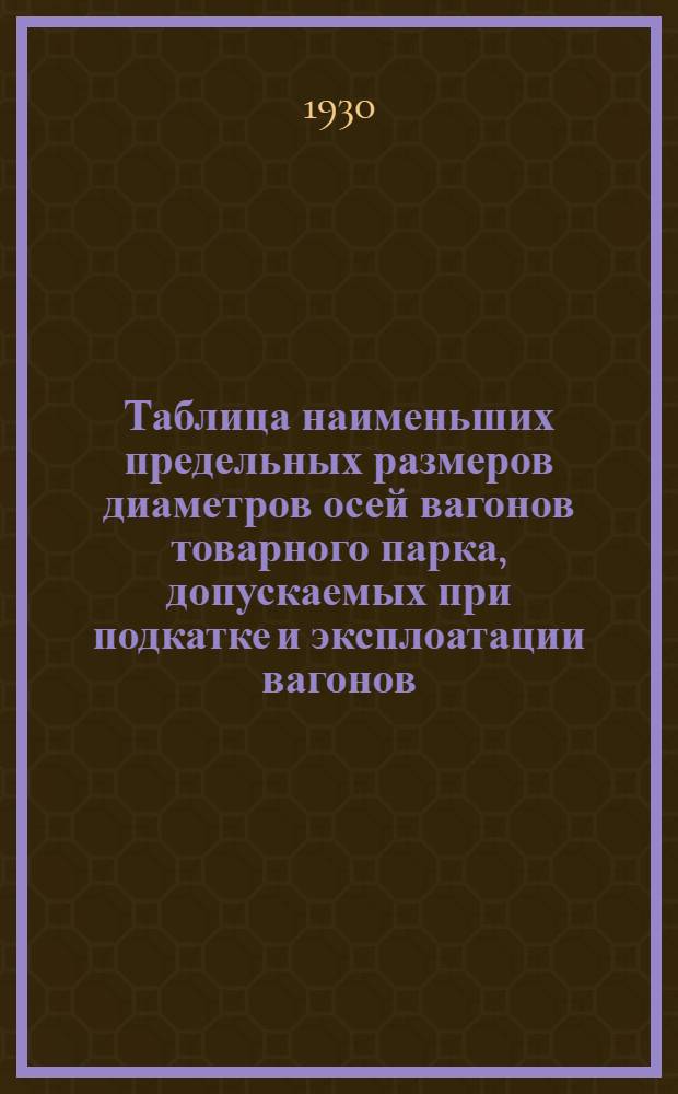 Таблица наименьших предельных размеров диаметров осей вагонов товарного парка, допускаемых при подкатке и эксплоатации вагонов, для руководства лицам, производящим осмотр и ремонт вагонных осей ...