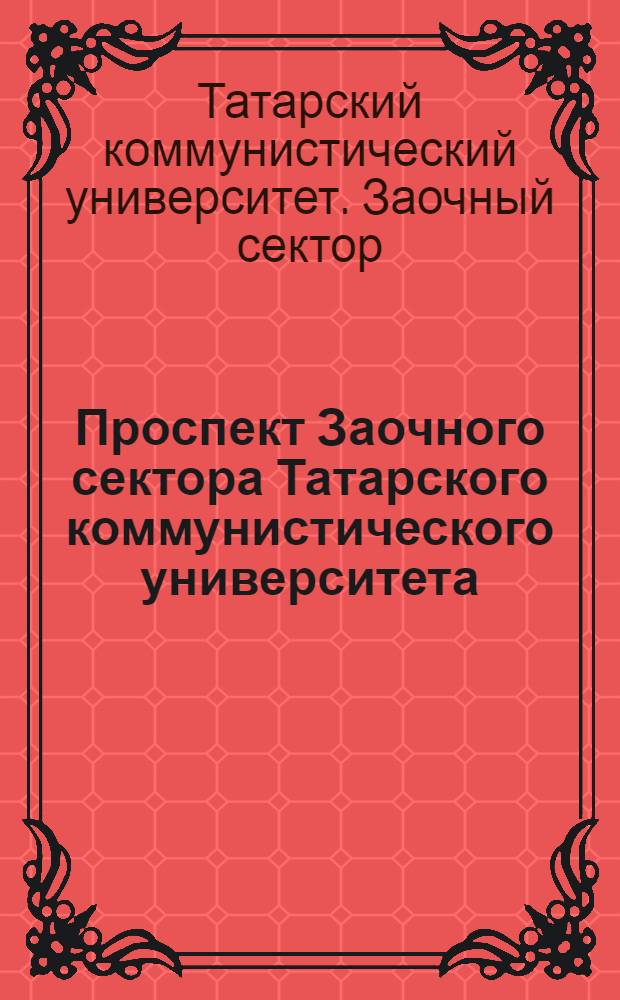 Проспект Заочного сектора Татарского коммунистического университета : Необходимые сведения о работе, порядке зачисления и прохождения курса на всех отделениях Заоч. сектора Тат. ком. ун-та
