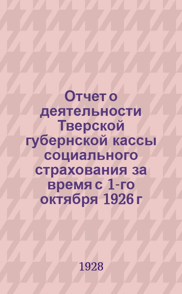 Отчет о деятельности Тверской губернской кассы социального страхования за время с 1-го октября 1926 г. по 1-ое апреля 1928 г.