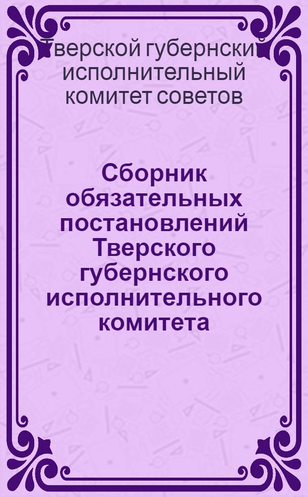 Сборник обязательных постановлений Тверского губернского исполнительного комитета : Официальное изд. Орготд. Президиума Губисполкома