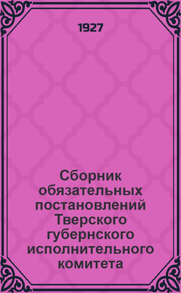Сборник обязательных постановлений Тверского губернского исполнительного комитета : Официальное изд. Орготд. Президиума Губисполкома ..