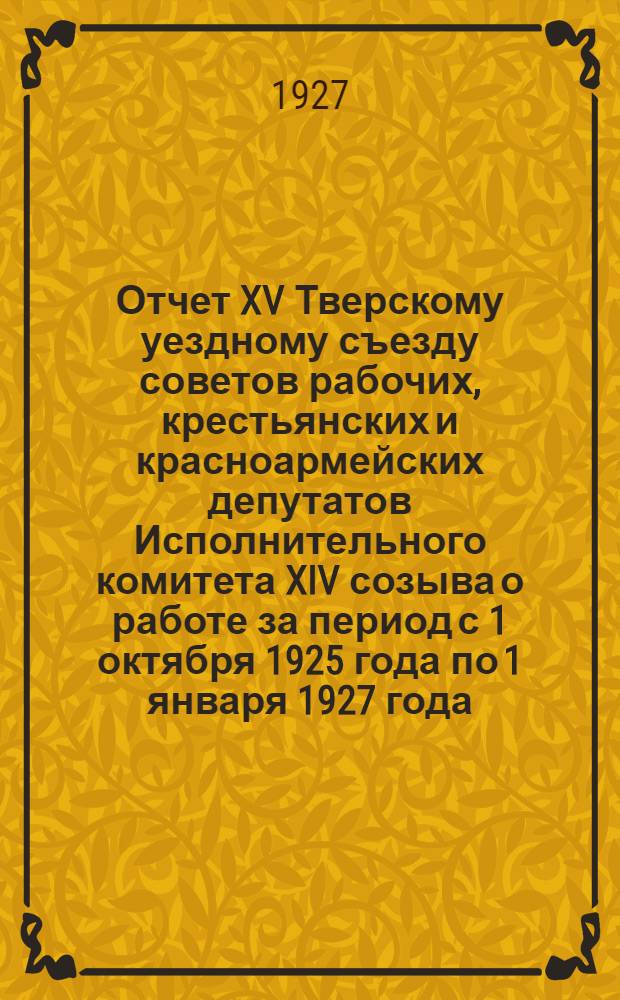Отчет XV Тверскому уездному съезду советов рабочих, крестьянских и красноармейских депутатов Исполнительного комитета XIV созыва о работе за период с 1 октября 1925 года по 1 января 1927 года