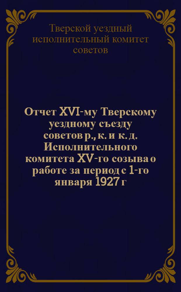 Отчет XVI-му Тверскому уездному съезду советов р., к. и к. д. Исполнительного комитета XV-го созыва о работе за период с 1-го января 1927 г. по 1-е января 1929 г.