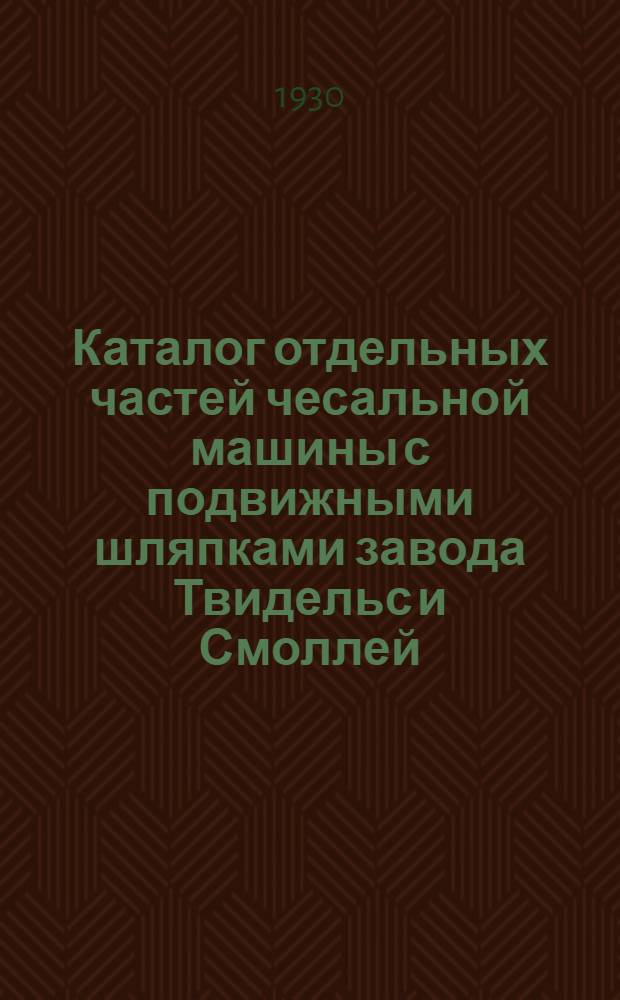 Каталог отдельных частей чесальной машины с подвижными шляпками завода Твидельс и Смоллей : Составлен на основании каталога фирмы последнего издания