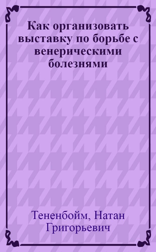 Как организовать выставку по борьбе с венерическими болезнями : Методические указания к пользованию выставкой "Венерические болезни и борьба с ними"