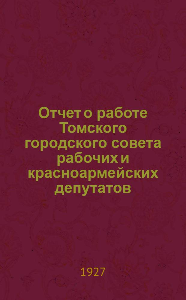 Отчет о работе Томского городского совета рабочих и красноармейских депутатов : За время с 1-го января по 1-е июня 1927 года