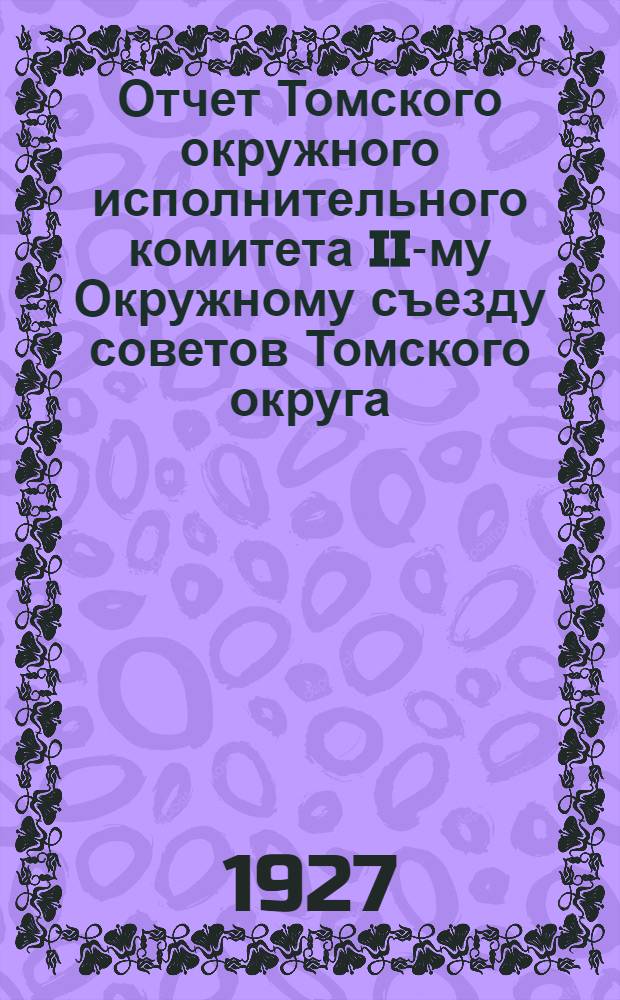 Отчет Томского окружного исполнительного комитета II-му Окружному съезду советов Томского округа, Сибирского края : Октябрь 1925 - март 1927 год