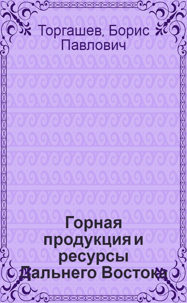 Горная продукция и ресурсы Дальнего Востока : Китай. Маньчжурия. Русский Дальний Восток. Япония. Корея. Формоза. Индо-Китай. Филиппины : Запасы, современная продукция и рыночные возможности