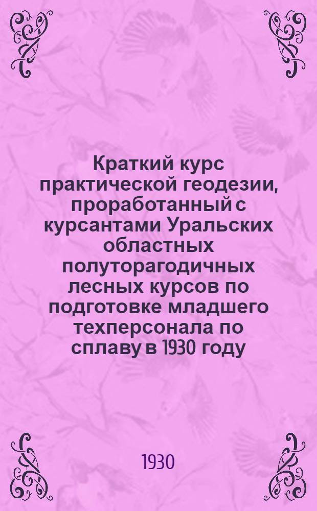 Краткий курс практической геодезии, проработанный с курсантами Уральских областных полуторагодичных лесных курсов по подготовке младшего техперсонала по сплаву в 1930 году