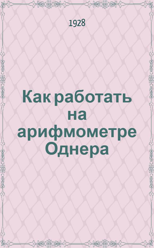 Как работать на арифмометре Однера : Практ. руководство для пром.-экон. школ, счетных работников, статистиков, экономистов, техников