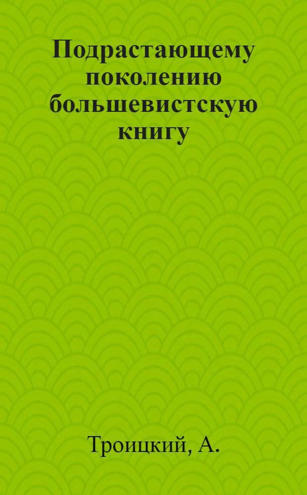 Подрастающему поколению большевистскую книгу : Доклад т. Троицкого на 6 пленуме ЦК ВЛКСМ о тематическом плане изд-ва "Мол. гвардия" на 1933 год 28 ноября 1932 г