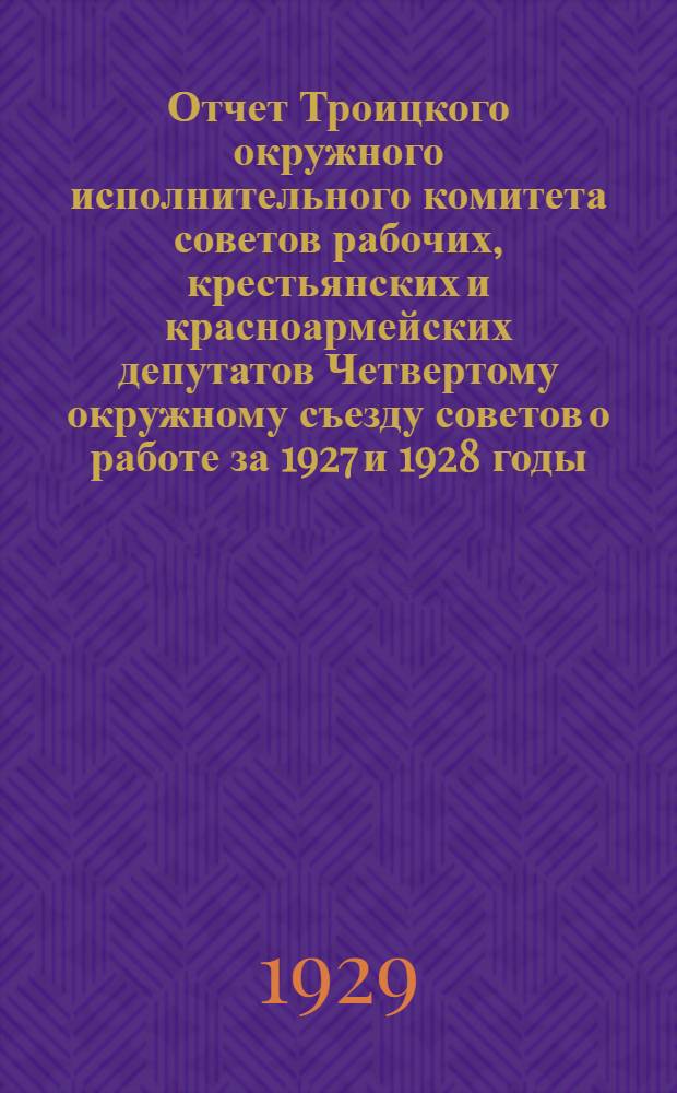 Отчет Троицкого окружного исполнительного комитета советов рабочих, крестьянских и красноармейских депутатов Четвертому окружному съезду советов о работе за 1927 и 1928 годы
