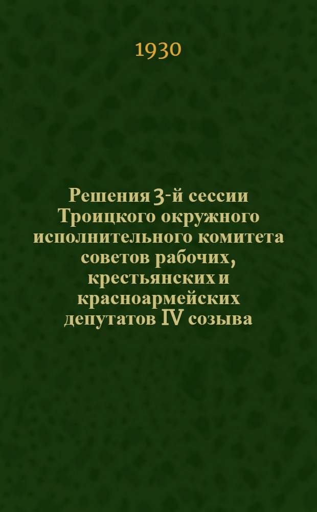 Решения 3-й сессии Троицкого окружного исполнительного комитета советов рабочих, крестьянских и красноармейских депутатов IV созыва : С 25 по 29 июля 1930 г. ..