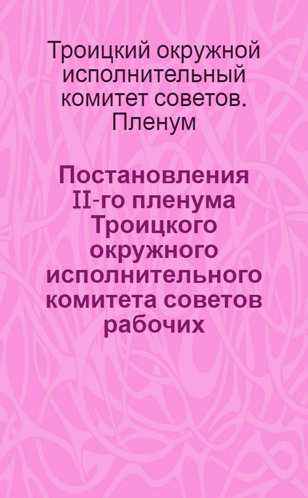 Постановления II-го пленума Троицкого окружного исполнительного комитета советов рабочих, крестьянских и красноармейских депутатов IV-го созыва : С 30 ноября по 5-е дек. ..