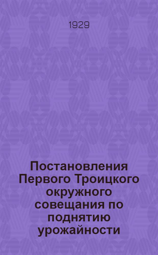 Постановления Первого Троицкого окружного совещания по поднятию урожайности : 23-26 декабря 1928 г
