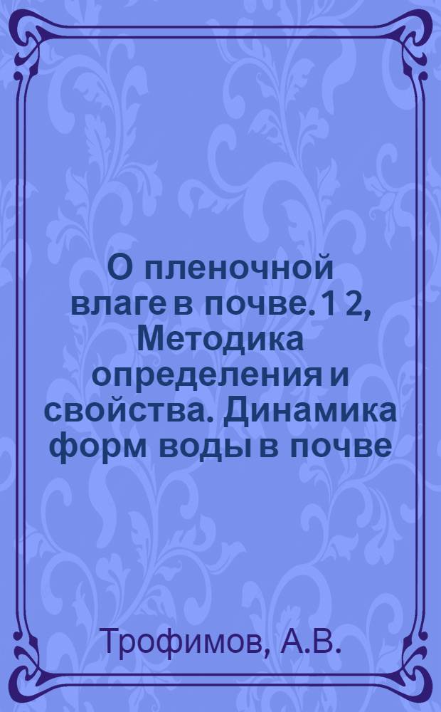 О пленочной влаге в почве. 1 2, Методика определения и свойства. Динамика форм воды в почве : (Из работ Опыт. поля С.-х. акад.) ..
