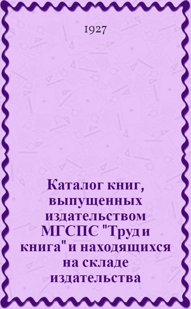 Каталог книг, выпущенных издательством МГСПС "Труд и книга" и находящихся на складе издательства. 1927