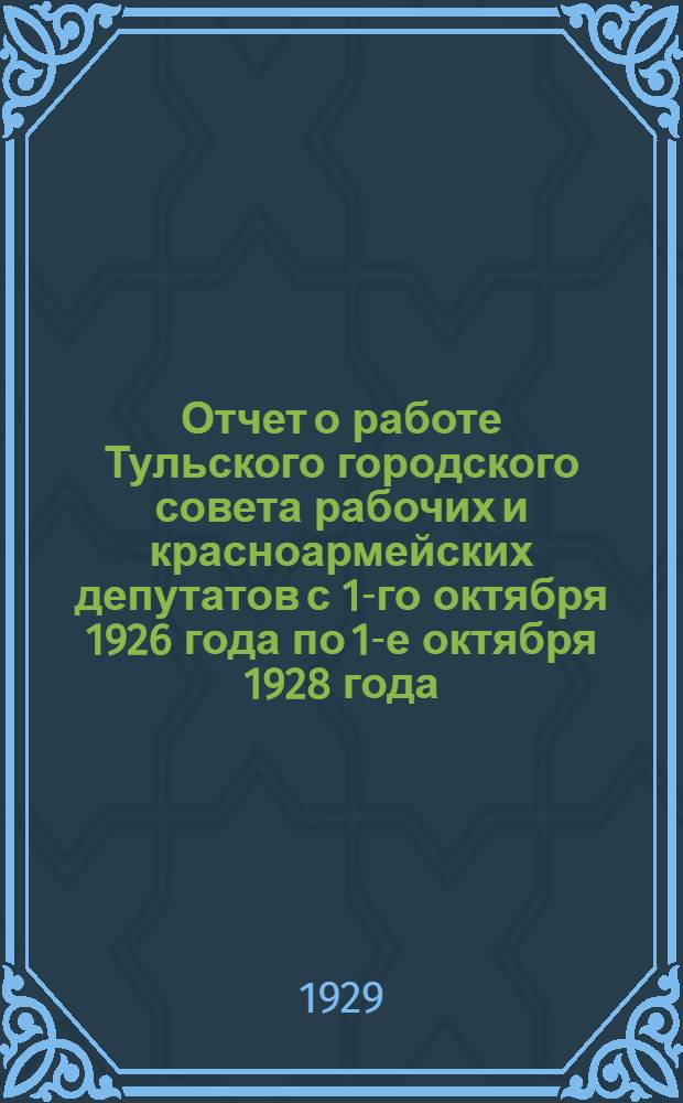 Отчет о работе Тульского городского совета рабочих и красноармейских депутатов с 1-го октября 1926 года по 1-е октября 1928 года