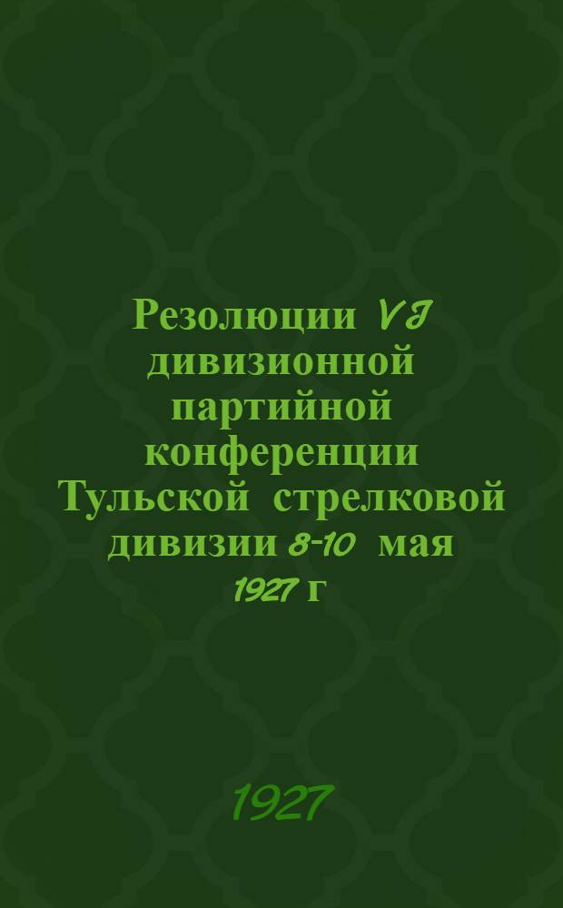 Резолюции VI дивизионной партийной конференции Тульской стрелковой дивизии 8-10 мая 1927 г. и руководящий материал для секретарей ячеек