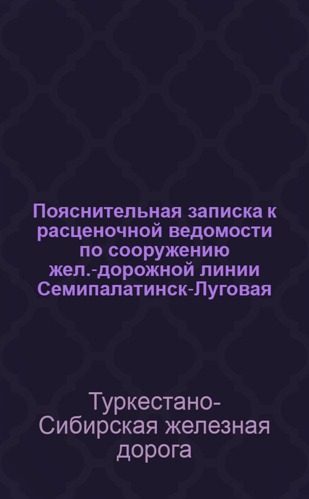 Пояснительная записка к расценочной ведомости по сооружению жел.-дорожной линии Семипалатинск-Луговая (Туркестано-Сибирской жел. дороги) : На сумму 200500000 руб